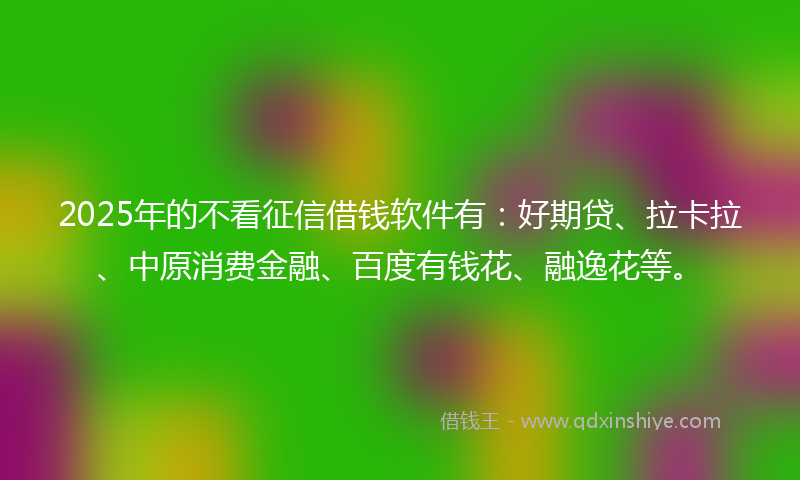 2025年的不看征信借钱软件有：好期贷、拉卡拉、中原消费金融、百度有钱花、融逸花等。