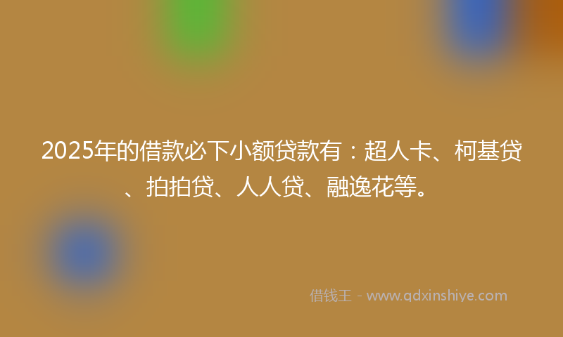 2025年的借款必下小额贷款有：超人卡、柯基贷、拍拍贷、人人贷、融逸花等。