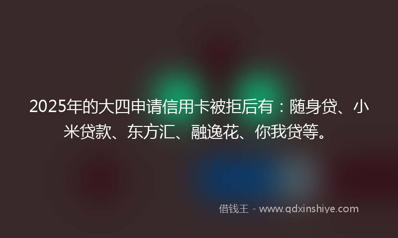 2025年的大四申请信用卡被拒后有：随身贷、小米贷款、东方汇、融逸花、你我贷等。
