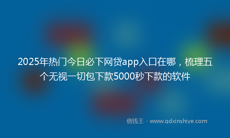 2025年热门今日必下网贷app入口在哪，梳理五个无视一切包下款5000秒下款的软件