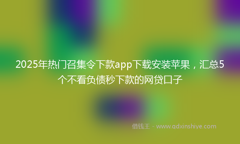 2025年热门召集令下款app下载安装苹果，汇总5个不看负债秒下款的网贷口子