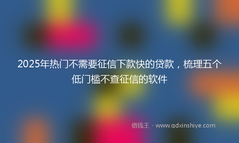 2025年热门不需要征信下款快的贷款，梳理五个低门槛不查征信的软件