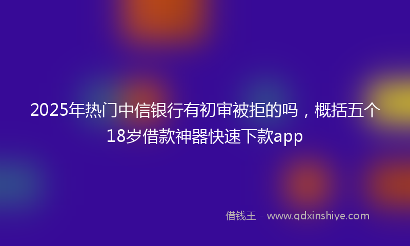 2025年热门中信银行有初审被拒的吗，概括五个18岁借款神器快速下款app