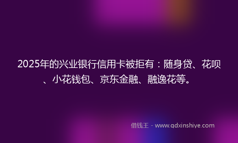 2025年的兴业银行信用卡被拒有：随身贷、花呗、小花钱包、京东金融、融逸花等。