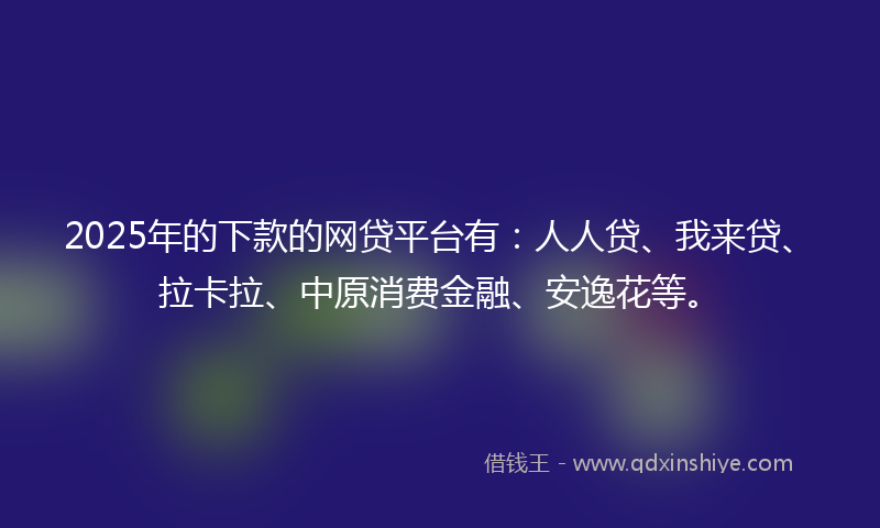 2025年的下款的网贷平台有：人人贷、我来贷、拉卡拉、中原消费金融、安逸花等。