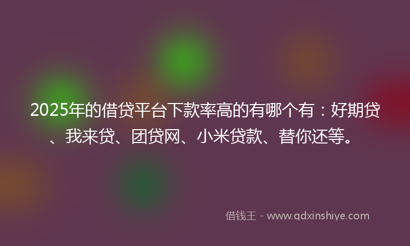 2025年的借贷平台下款率高的有哪个有：好期贷、我来贷、团贷网、小米贷款、替你还等。