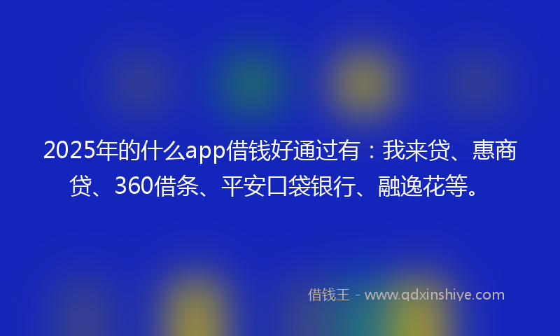2025年的什么app借钱好通过有：我来贷、惠商贷、360借条、平安口袋银行、融逸花等。