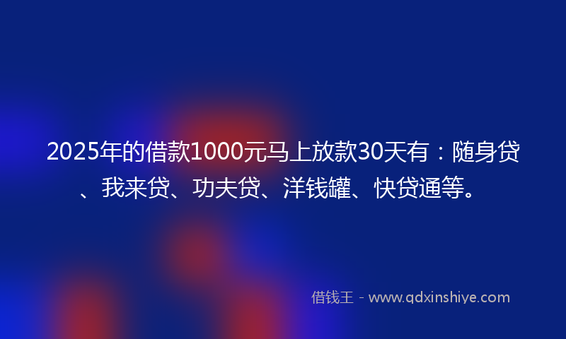 2025年的借款1000元马上放款30天有：随身贷、我来贷、功夫贷、洋钱罐、快贷通等。
