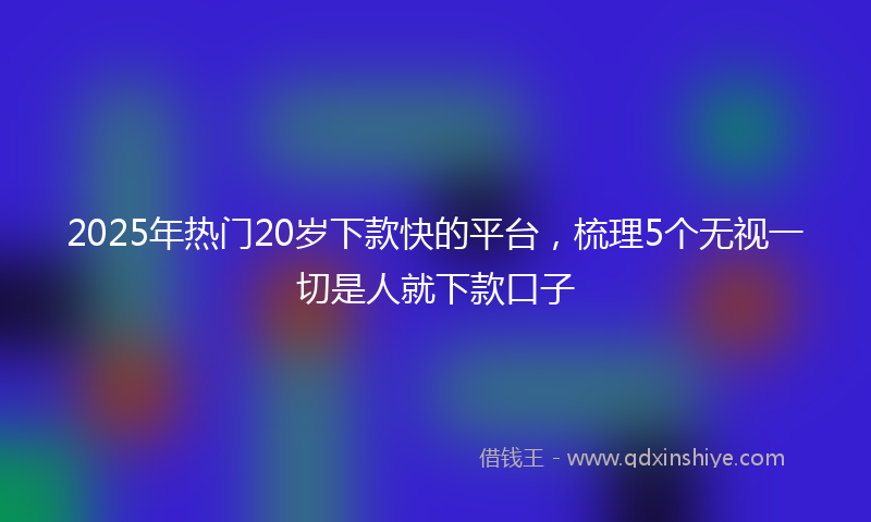 2025年热门20岁下款快的平台，梳理5个无视一切是人就下款口子