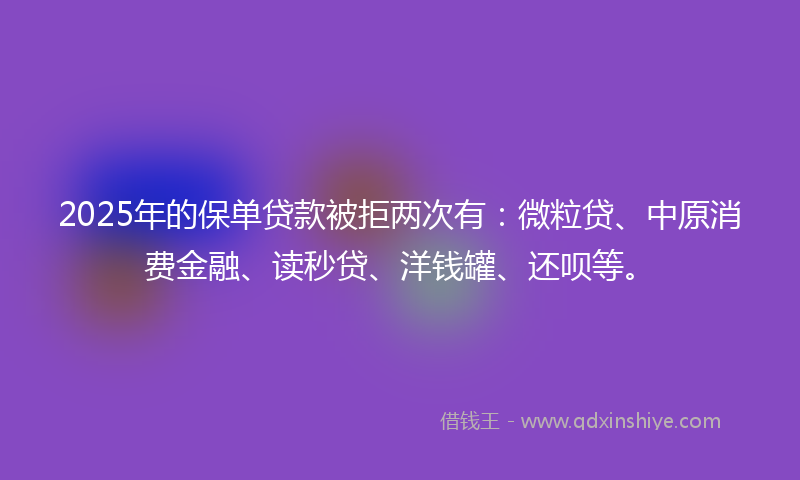 2025年的保单贷款被拒两次有：微粒贷、中原消费金融、读秒贷、洋钱罐、还呗等。