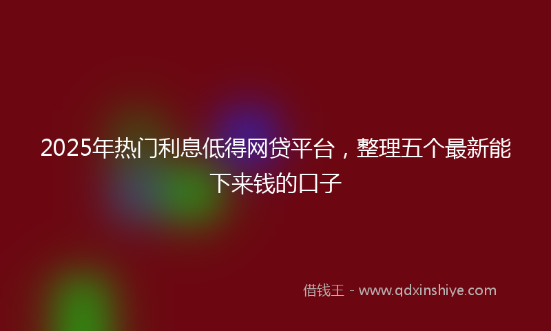 2025年热门利息低得网贷平台，整理五个最新能下来钱的口子