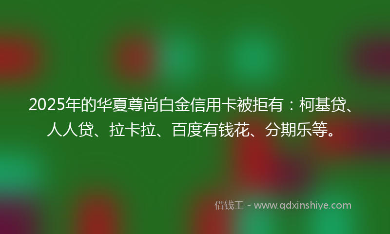 2025年的华夏尊尚白金信用卡被拒有：柯基贷、人人贷、拉卡拉、百度有钱花、分期乐等。