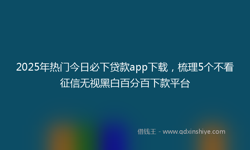 2025年热门今日必下贷款app下载，梳理5个不看征信无视黑白百分百下款平台