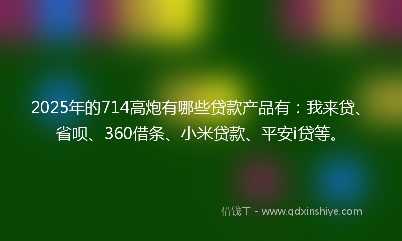 2025年的714高炮有哪些贷款产品有：我来贷、省呗、360借条、小米贷款、平安i贷等。