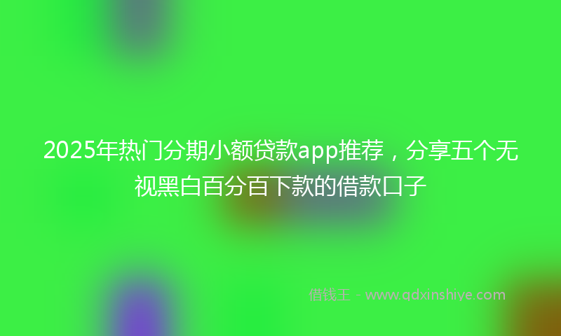 2025年热门分期小额贷款app推荐，分享五个无视黑白百分百下款的借款口子