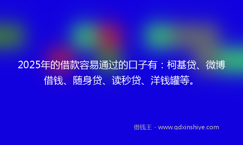 2025年的借款容易通过的口子有：柯基贷、微博借钱、随身贷、读秒贷、洋钱罐等。