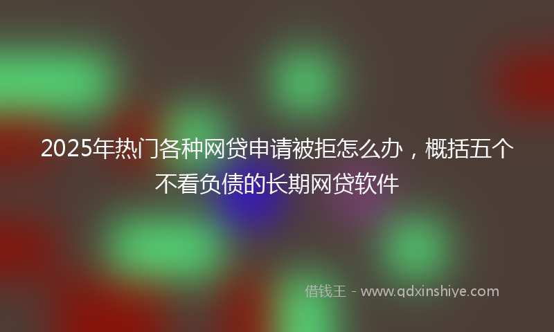 2025年热门各种网贷申请被拒怎么办，概括五个不看负债的长期网贷软件