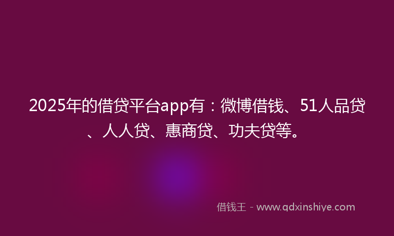 2025年的借贷平台app有：微博借钱、51人品贷、人人贷、惠商贷、功夫贷等。
