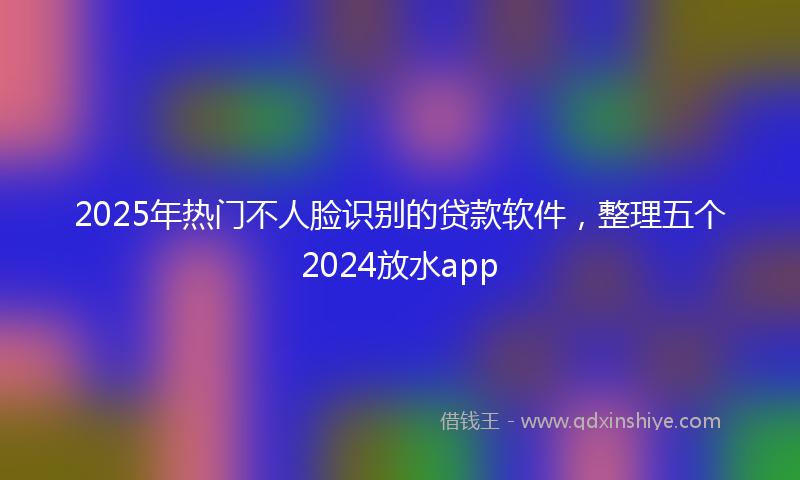 2025年热门不人脸识别的贷款软件，整理五个2024放水app