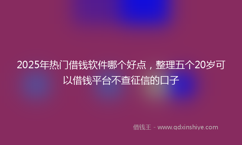 2025年热门借钱软件哪个好点，整理五个20岁可以借钱平台不查征信的口子