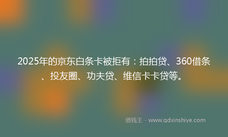 2025年的京东白条卡被拒有：拍拍贷、360借条、投友圈、功夫贷、维信卡卡贷等。
