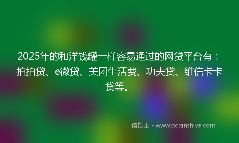 2025年的和洋钱罐一样容易通过的网贷平台有：拍拍贷、e微贷、美团生活费、功夫贷、维信卡卡贷等。