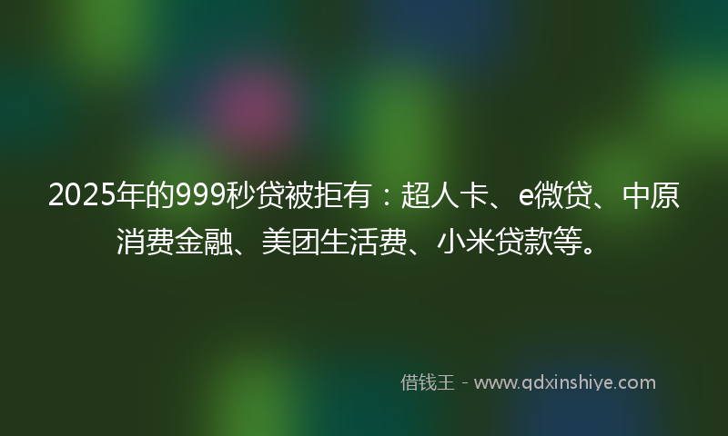 2025年的999秒贷被拒有：超人卡、e微贷、中原消费金融、美团生活费、小米贷款等。