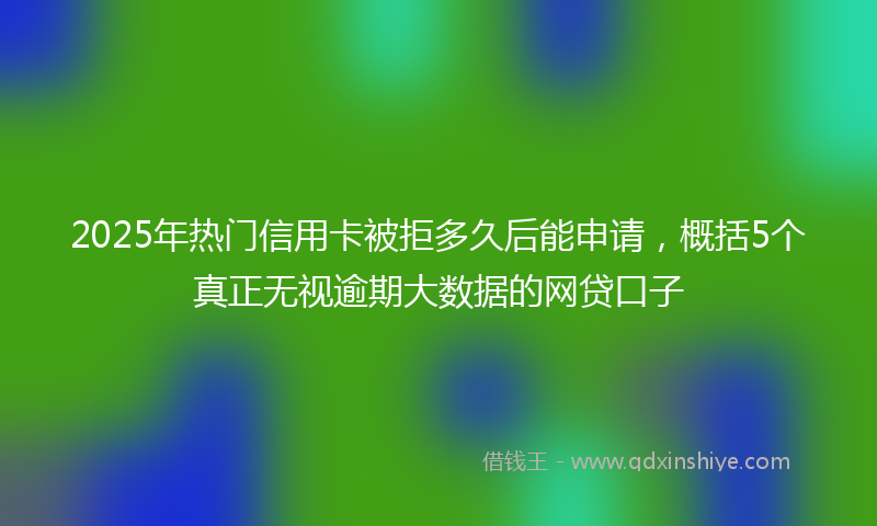 2025年热门信用卡被拒多久后能申请，概括5个真正无视逾期大数据的网贷口子