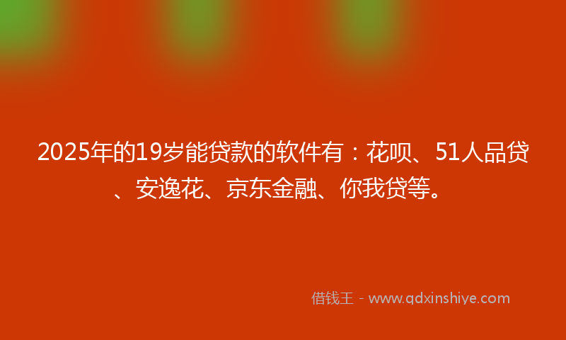 2025年的19岁能贷款的软件有：花呗、51人品贷、安逸花、京东金融、你我贷等。
