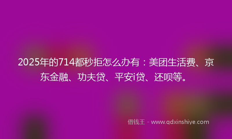 2025年的714都秒拒怎么办有：美团生活费、京东金融、功夫贷、平安i贷、还呗等。