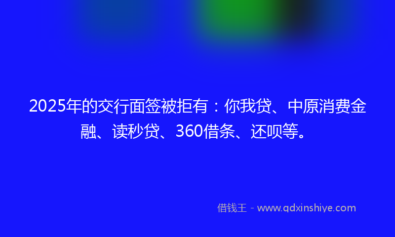 2025年的交行面签被拒有：你我贷、中原消费金融、读秒贷、360借条、还呗等。