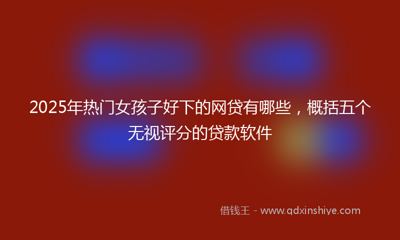 2025年热门女孩子好下的网贷有哪些，概括五个无视评分的贷款软件
