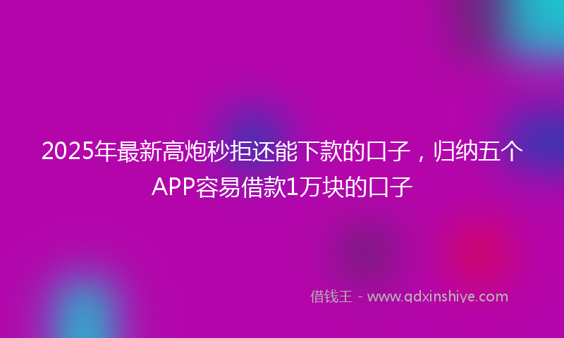 2025年最新高炮秒拒还能下款的口子，归纳五个APP容易借款1万块的口子
