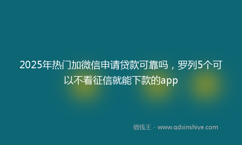 2025年热门加微信申请贷款可靠吗，罗列5个可以不看征信就能下款的app