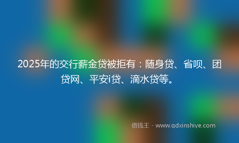 2025年的交行薪金贷被拒有：随身贷、省呗、团贷网、平安i贷、滴水贷等。