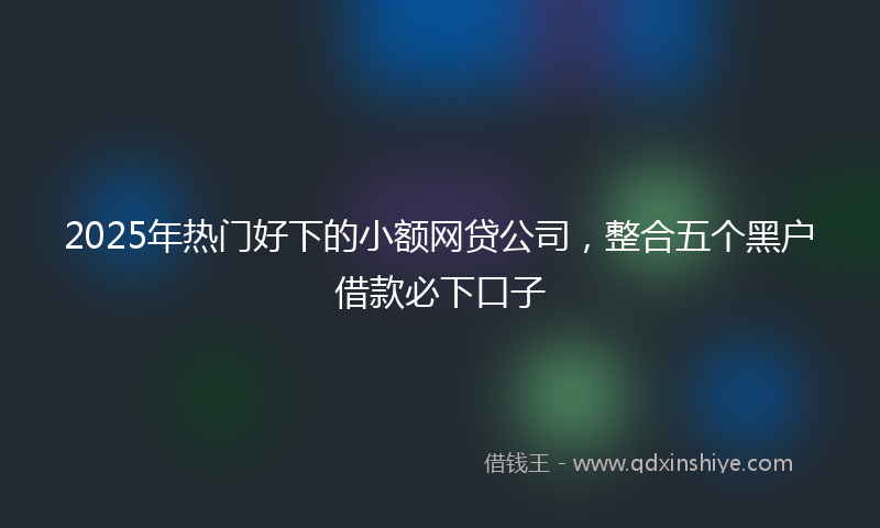 2025年热门好下的小额网贷公司，整合五个黑户借款必下口子