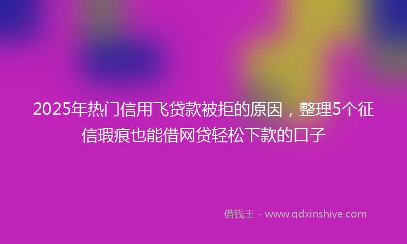2025年热门信用飞贷款被拒的原因，整理5个征信瑕疵也能借网贷轻松下款的口子