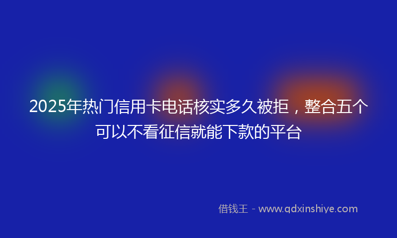 2025年热门信用卡电话核实多久被拒，整合五个可以不看征信就能下款的平台