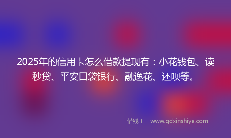 2025年的信用卡怎么借款提现有：小花钱包、读秒贷、平安口袋银行、融逸花、还呗等。