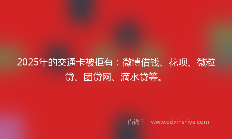 2025年的交通卡被拒有：微博借钱、花呗、微粒贷、团贷网、滴水贷等。