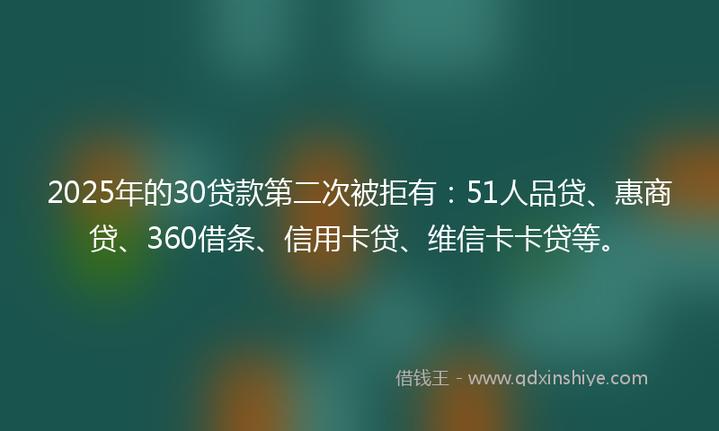 2025年的30贷款第二次被拒有：51人品贷、惠商贷、360借条、信用卡贷、维信卡卡贷等。