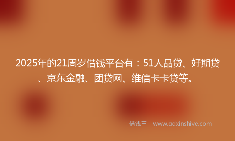 2025年的21周岁借钱平台有：51人品贷、好期贷、京东金融、团贷网、维信卡卡贷等。