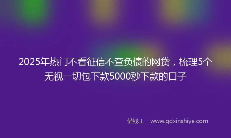 2025年热门不看征信不查负债的网贷，梳理5个无视一切包下款5000秒下款的口子