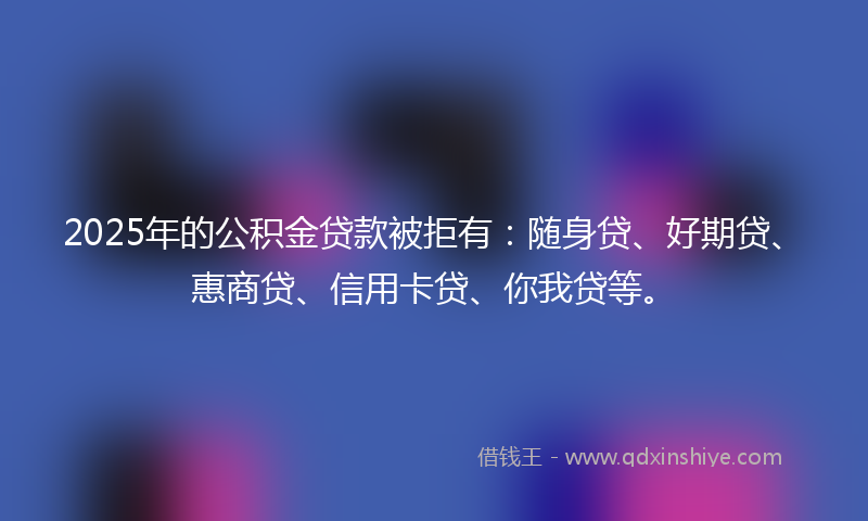 2025年的公积金贷款被拒有：随身贷、好期贷、惠商贷、信用卡贷、你我贷等。