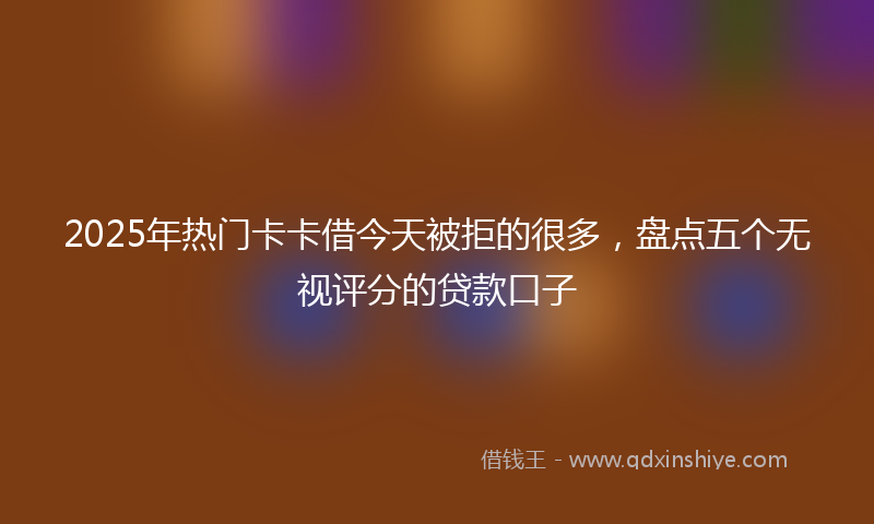 2025年热门卡卡借今天被拒的很多，盘点五个无视评分的贷款口子