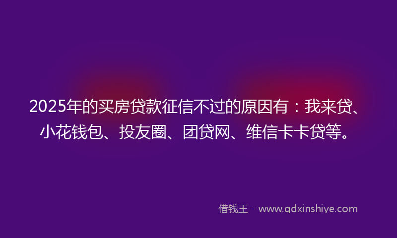 2025年的买房贷款征信不过的原因有：我来贷、小花钱包、投友圈、团贷网、维信卡卡贷等。