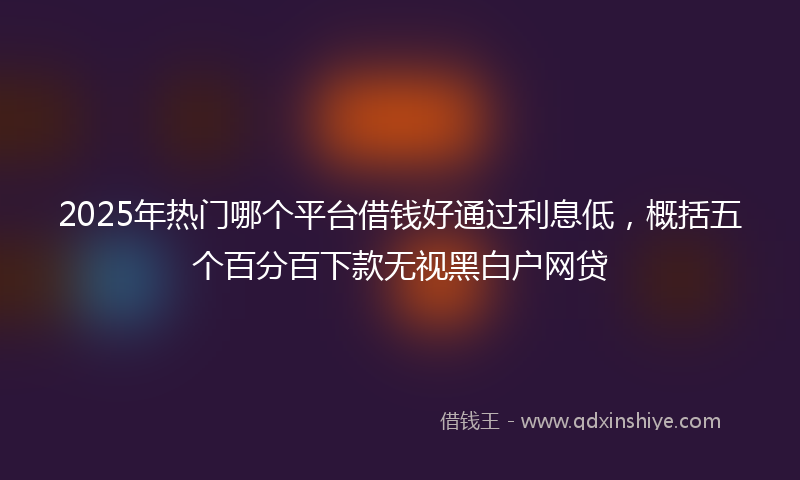 2025年热门哪个平台借钱好通过利息低，概括五个百分百下款无视黑白户网贷