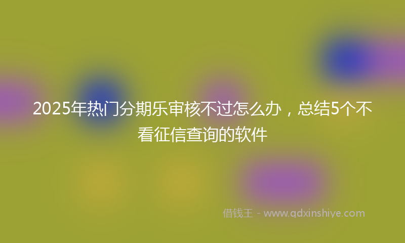 2025年热门分期乐审核不过怎么办，总结5个不看征信查询的软件