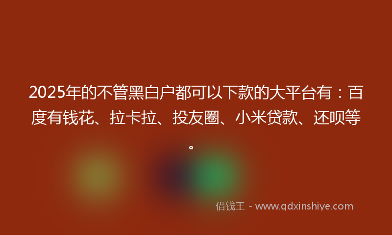 2025年的不管黑白户都可以下款的大平台有：百度有钱花、拉卡拉、投友圈、小米贷款、还呗等。