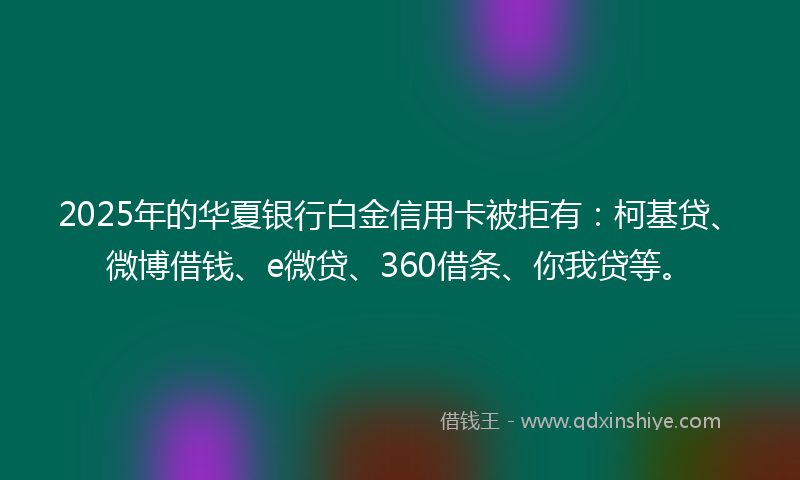 2025年的华夏银行白金信用卡被拒有：柯基贷、微博借钱、e微贷、360借条、你我贷等。
